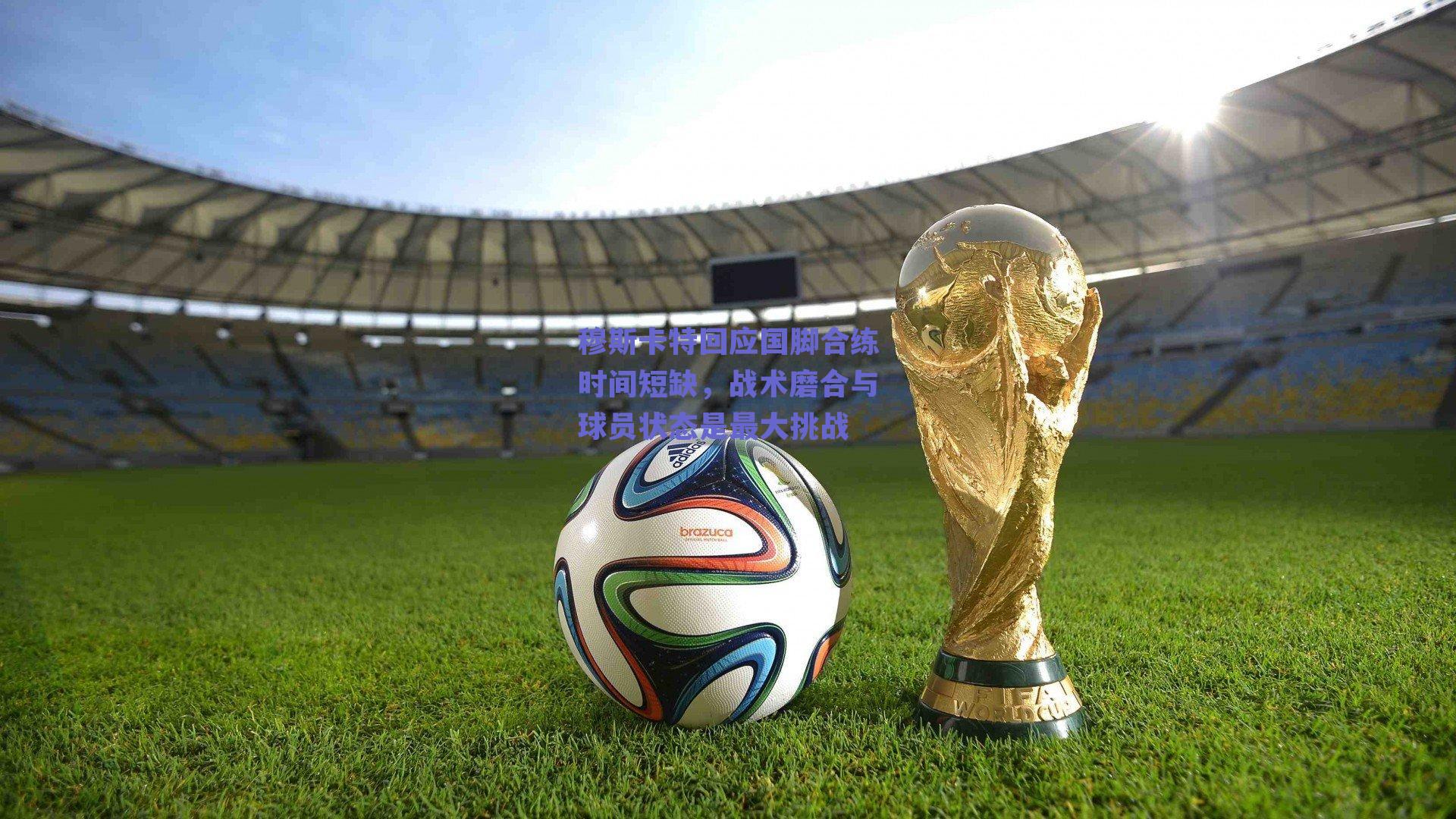 穆斯卡特回应国脚合练时间短缺，战术磨合与球员状态是最大挑战